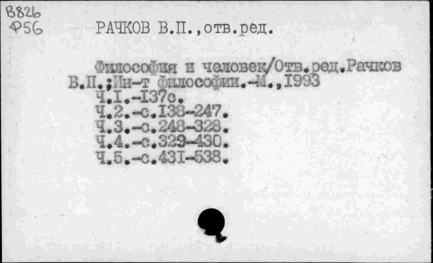 ﻿ftbzio
4>5G
РАЧКОВ В.П.«отв.ред.
Философия и человек/Отв.^ В.П. ;Пн-т шюсофии.-»Л. » 199;
.Рачков
4.2.	-с.133-247
4.3.	-С.248-328
4.4.	-С.329-430
4.5.	-с.431-538
